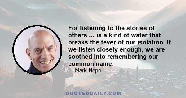 For listening to the stories of others ... is a kind of water that breaks the fever of our isolation. If we listen closely enough, we are soothed into remembering our common name.