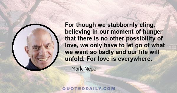 For though we stubbornly cling, believing in our moment of hunger that there is no other possibility of love, we only have to let go of what we want so badly and our life will unfold. For love is everywhere.