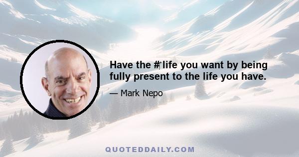 Have the #‎ life you want by being fully present to the life you have.