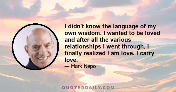 I didn't know the language of my own wisdom. I wanted to be loved and after all the various relationships I went through, I finally realized I am love. I carry love.