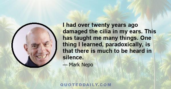 I had over twenty years ago damaged the cilia in my ears. This has taught me many things. One thing I learned, paradoxically, is that there is much to be heard in silence.