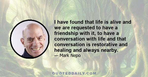 I have found that life is alive and we are requested to have a friendship with it, to have a conversation with life and that conversation is restorative and healing and always nearby.