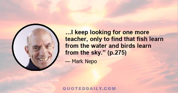 …I keep looking for one more teacher, only to find that fish learn from the water and birds learn from the sky.” (p.275)