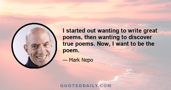 I started out wanting to write great poems, then wanting to discover true poems. Now, I want to be the poem.