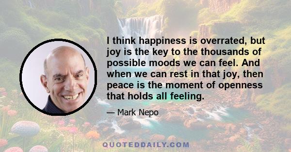 I think happiness is overrated, but joy is the key to the thousands of possible moods we can feel. And when we can rest in that joy, then peace is the moment of openness that holds all feeling.