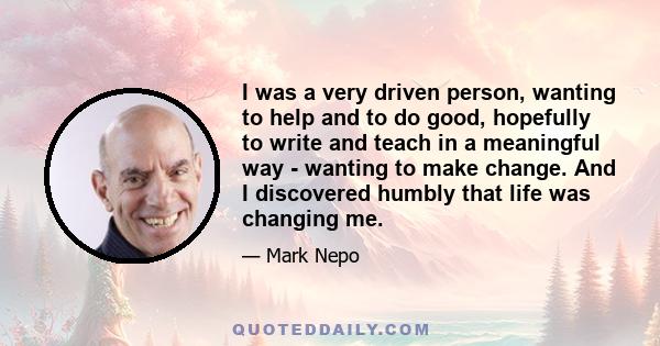 I was a very driven person, wanting to help and to do good, hopefully to write and teach in a meaningful way - wanting to make change. And I discovered humbly that life was changing me.