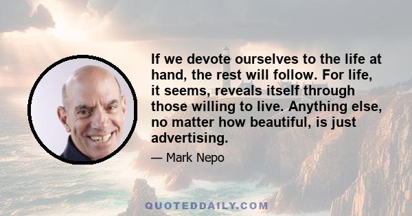 If we devote ourselves to the life at hand, the rest will follow. For life, it seems, reveals itself through those willing to live. Anything else, no matter how beautiful, is just advertising.