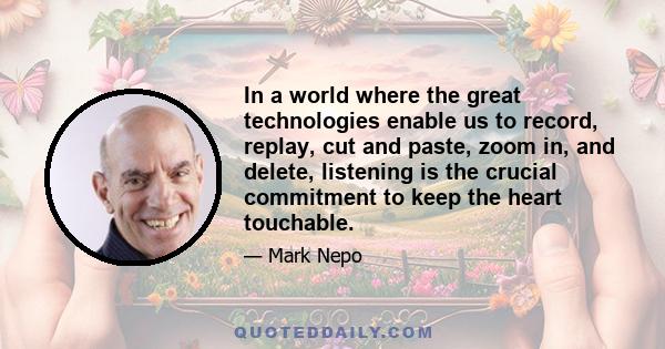 In a world where the great technologies enable us to record, replay, cut and paste, zoom in, and delete, listening is the crucial commitment to keep the heart touchable.