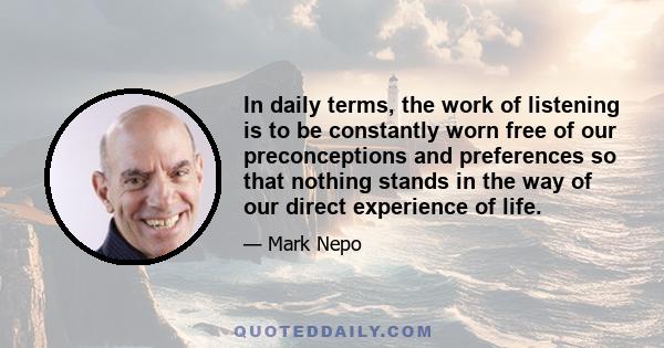 In daily terms, the work of listening is to be constantly worn free of our preconceptions and preferences so that nothing stands in the way of our direct experience of life.