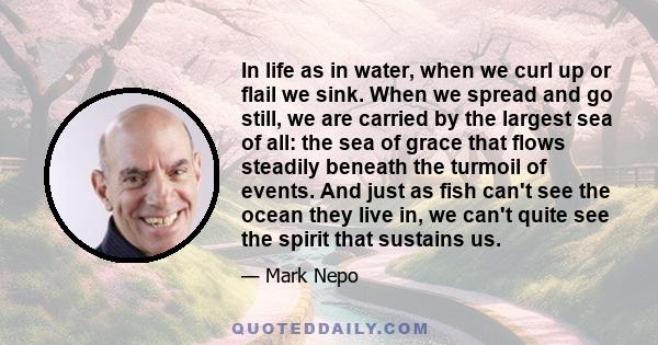 In life as in water, when we curl up or flail we sink. When we spread and go still, we are carried by the largest sea of all: the sea of grace that flows steadily beneath the turmoil of events. And just as fish can't