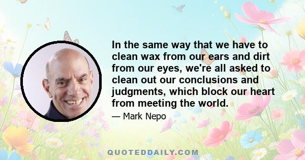 In the same way that we have to clean wax from our ears and dirt from our eyes, we're all asked to clean out our conclusions and judgments, which block our heart from meeting the world.