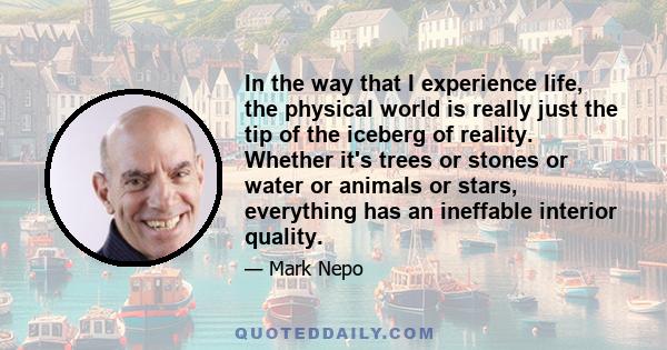 In the way that I experience life, the physical world is really just the tip of the iceberg of reality. Whether it's trees or stones or water or animals or stars, everything has an ineffable interior quality.