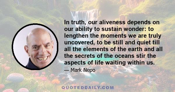 In truth, our aliveness depends on our ability to sustain wonder: to lengthen the moments we are truly uncovered, to be still and quiet till all the elements of the earth and all the secrets of the oceans stir the