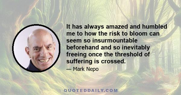 It has always amazed and humbled me to how the risk to bloom can seem so insurmountable beforehand and so inevitably freeing once the threshold of suffering is crossed.