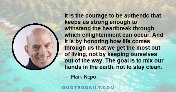 It is the courage to be authentic that keeps us strong enough to withstand the heartbreak through which enlightenment can occur. And it is by honoring how life comes through us that we get the most out of living, not by 