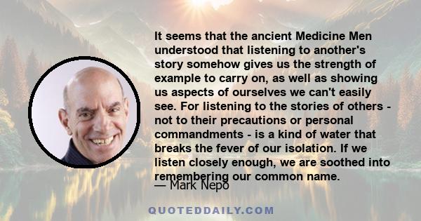 It seems that the ancient Medicine Men understood that listening to another's story somehow gives us the strength of example to carry on, as well as showing us aspects of ourselves we can't easily see. For listening to