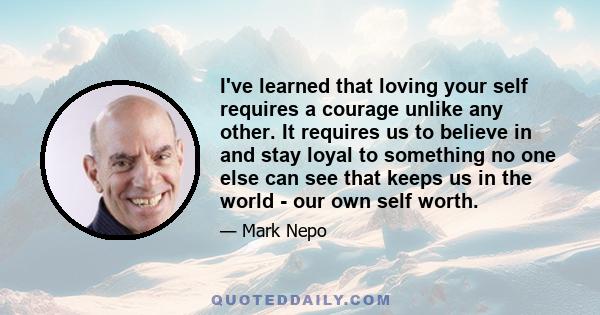 I've learned that loving your self requires a courage unlike any other. It requires us to believe in and stay loyal to something no one else can see that keeps us in the world - our own self worth.