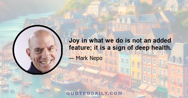 Joy in what we do is not an added feature; it is a sign of deep health.