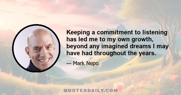 Keeping a commitment to listening has led me to my own growth, beyond any imagined dreams I may have had throughout the years.