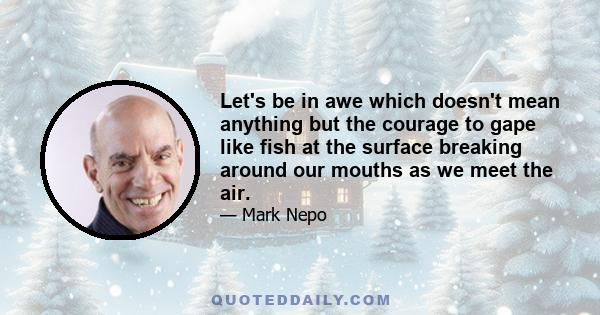 Let's be in awe which doesn't mean anything but the courage to gape like fish at the surface breaking around our mouths as we meet the air.