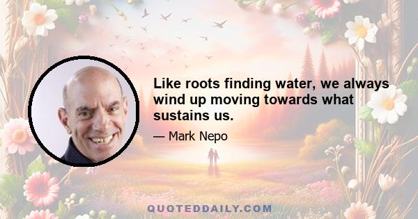 Like roots finding water, we always wind up moving towards what sustains us.