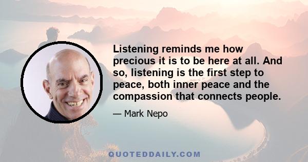 Listening reminds me how precious it is to be here at all. And so, listening is the first step to peace, both inner peace and the compassion that connects people.