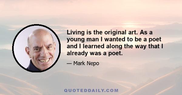 Living is the original art. As a young man I wanted to be a poet and I learned along the way that I already was a poet.