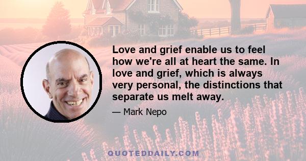 Love and grief enable us to feel how we're all at heart the same. In love and grief, which is always very personal, the distinctions that separate us melt away.