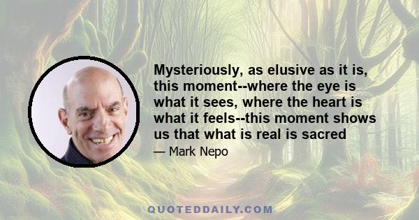 Mysteriously, as elusive as it is, this moment--where the eye is what it sees, where the heart is what it feels--this moment shows us that what is real is sacred