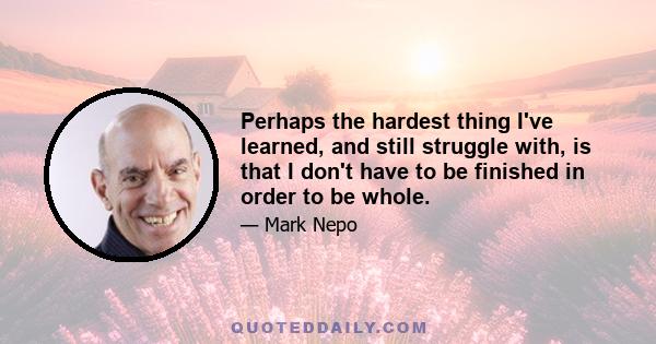 Perhaps the hardest thing I've learned, and still struggle with, is that I don't have to be finished in order to be whole.