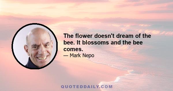 The flower doesn't dream of the bee. It blossoms and the bee comes.