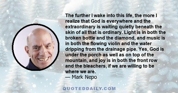 The further I wake into this life, the more I realize that God is everywhere and the extraordinary is waiting quietly beneath the skin of all that is ordinary. Light is in both the broken bottle and the diamond, and