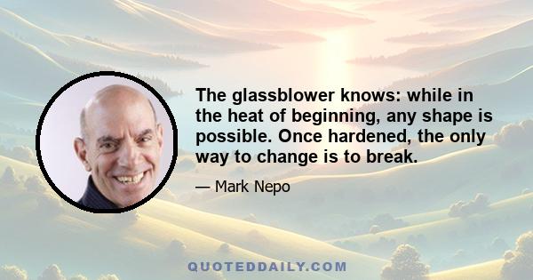 The glassblower knows: while in the heat of beginning, any shape is possible. Once hardened, the only way to change is to break.