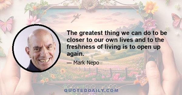 The greatest thing we can do to be closer to our own lives and to the freshness of living is to open up again.