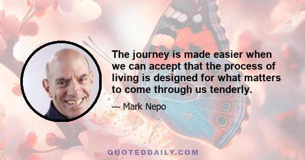 The journey is made easier when we can accept that the process of living is designed for what matters to come through us tenderly.