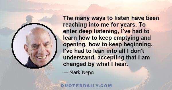 The many ways to listen have been reaching into me for years. To enter deep listening, I've had to learn how to keep emptying and opening, how to keep beginning. I've had to lean into all I don't understand, accepting