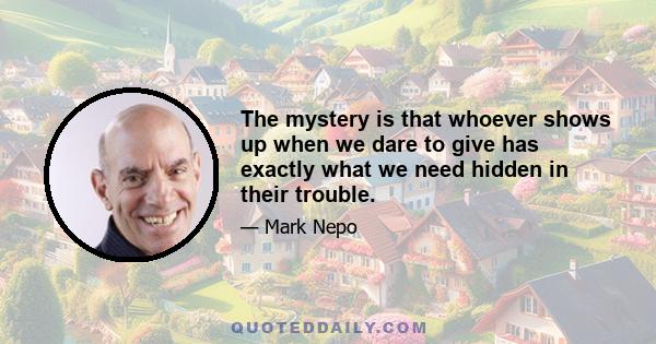 The mystery is that whoever shows up when we dare to give has exactly what we need hidden in their trouble.