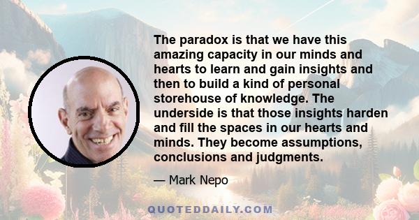 The paradox is that we have this amazing capacity in our minds and hearts to learn and gain insights and then to build a kind of personal storehouse of knowledge. The underside is that those insights harden and fill the 