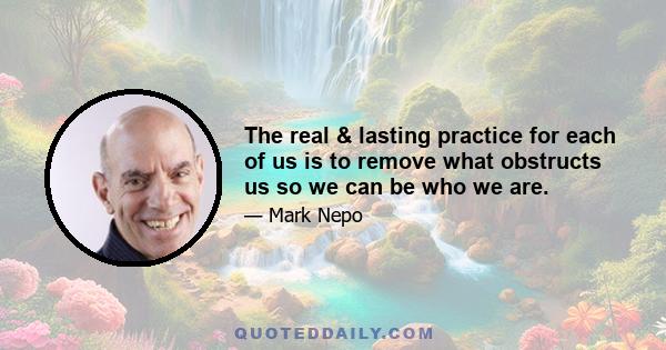 The real & lasting practice for each of us is to remove what obstructs us so we can be who we are.