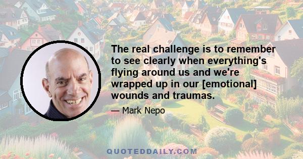 The real challenge is to remember to see clearly when everything's flying around us and we're wrapped up in our [emotional] wounds and traumas.