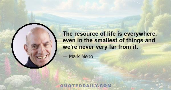 The resource of life is everywhere, even in the smallest of things and we're never very far from it.