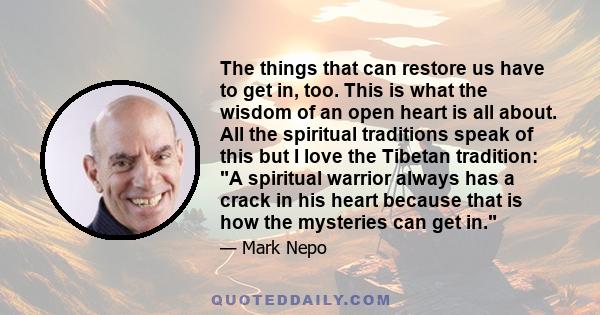 The things that can restore us have to get in, too. This is what the wisdom of an open heart is all about. All the spiritual traditions speak of this but I love the Tibetan tradition: A spiritual warrior always has a