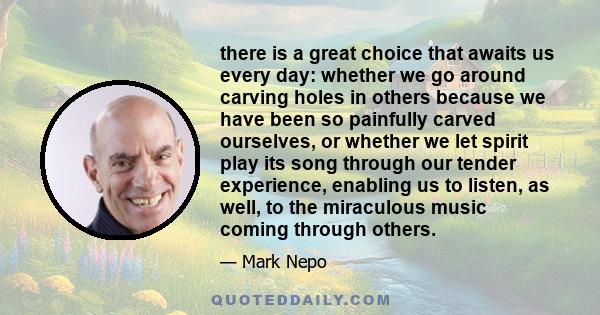 there is a great choice that awaits us every day: whether we go around carving holes in others because we have been so painfully carved ourselves, or whether we let spirit play its song through our tender experience,