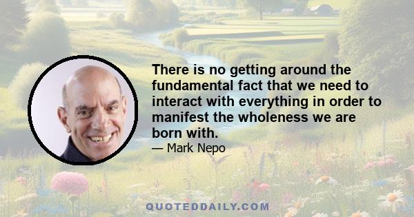 There is no getting around the fundamental fact that we need to interact with everything in order to manifest the wholeness we are born with.