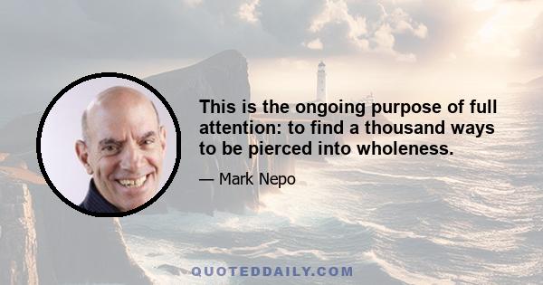 This is the ongoing purpose of full attention: to find a thousand ways to be pierced into wholeness.