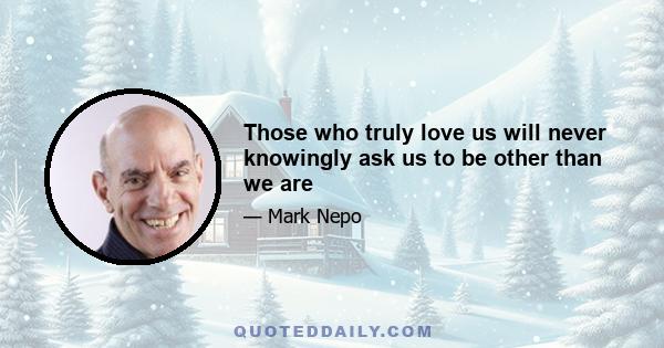 Those who truly love us will never knowingly ask us to be other than we are