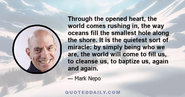 Through the opened heart, the world comes rushing in, the way oceans fill the smallest hole along the shore. It is the quietest sort of miracle: by simply being who we are, the world will come to fill us, to cleanse us, 