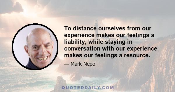 To distance ourselves from our experience makes our feelings a liability, while staying in conversation with our experience makes our feelings a resource.