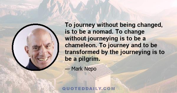 To journey without being changed, is to be a nomad. To change without journeying is to be a chameleon. To journey and to be transformed by the journeying is to be a pilgrim.