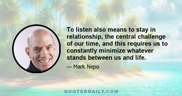 To listen also means to stay in relationship, the central challenge of our time, and this requires us to constantly minimize whatever stands between us and life.